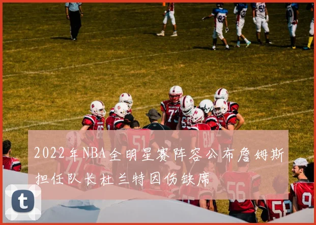 2022年NBA全明星赛阵容公布詹姆斯担任队长杜兰特因伤缺席